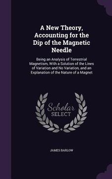 portada A New Theory, Accounting for the Dip of the Magnetic Needle: Being an Analysis of Terrestrial Magnetism, With a Solution of the Lines of Variation and