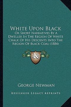 portada white upon black: or short narratives by a dweller in the region of white chalk of his descents into the region of black coal (1884) (en Inglés)
