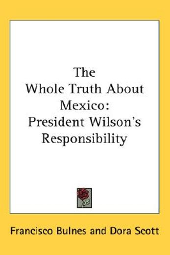 the whole truth about mexico: president wilson ` s responsibility