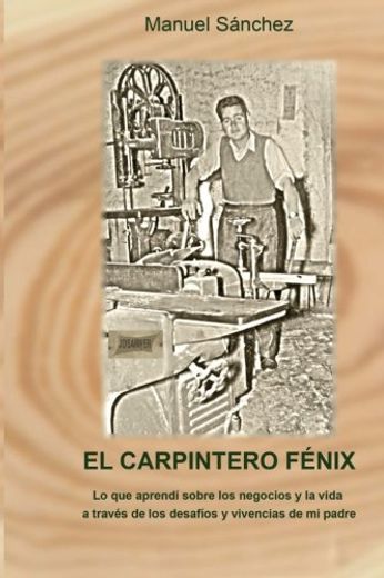 El Carpintero Fénix: Lo Que Aprendí Sobre Los Negocios Y La Vida A Través De Los Desafíos Y Vivencias De Mi Padre (spanish Edition) (in Spanish)