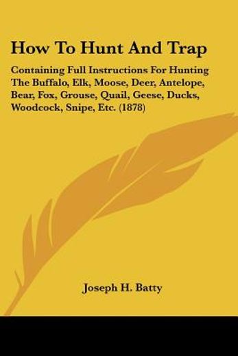 how to hunt and trap,containing full instructions for hunting the buffalo, elk, moose, deer, antelope, bear, fox, grouse,