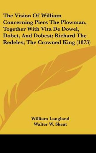 the vision of william concerning piers the plowman, together with vita de dowel, dobet, and dobest; richard the redeles; the crowned king