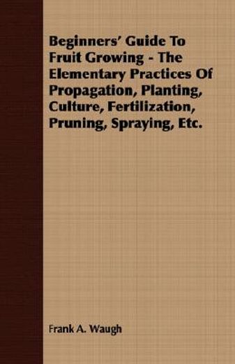 beginners´ guide to fruit growing,the elementary practices of propagation, planting, culture, fertilization, pruning, spraying, etc.