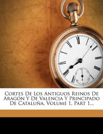 cortes de los antiguos reinos de arag n y de valencia y principado de catalu a, volume 1, part 1...