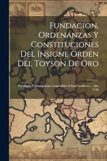 Fundacion, Ordenanzas y Constituciones del Insigne Orden del Toyson de Oro: Previligios y Exempciones Concedidas a sus Cavalleros. Año 1726 (in Spanish)
