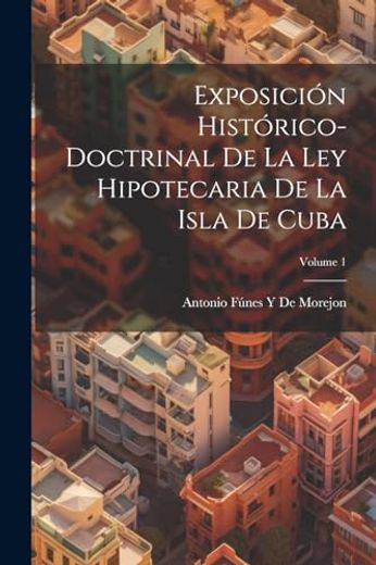 Exposición Histórico-Doctrinal de la ley Hipotecaria de la Isla de Cuba; Volume 1