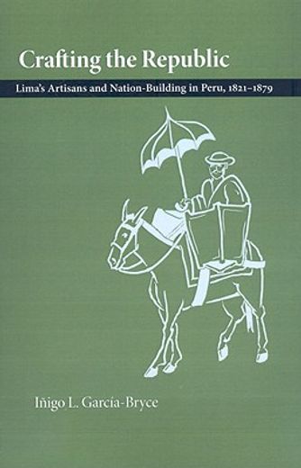 crafting the republic,lima´s artisans and nation-building in peru, 1821-1879