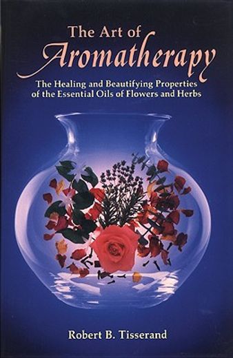 the art of aromatherapy,the healing and beautifying properties of the essential oils of flowers and herbs