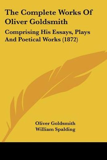 the complete works of oliver goldsmith,comprising his essays, plays and poetical works