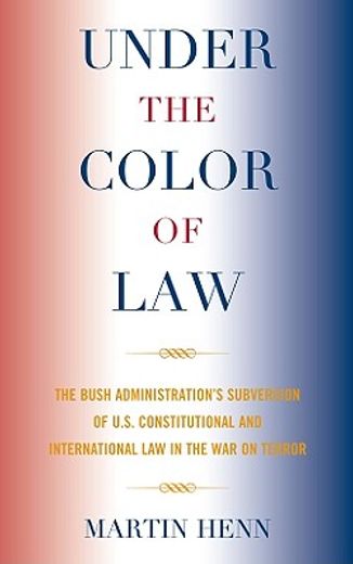 under the color of law,the bush administration subversion of the u.s. constitutional international law in the war on terror