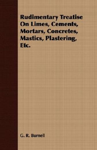 rudimentary treatise on limes, cements, mortars, concretes, mastics, plastering, etc.