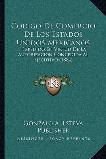 codigo de comercio de los estados unidos mexicanos: expedido en virtud de la autorizacion concedida al ejecutivo (1884)