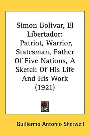 simon bolivar, el libertador,patriot, warrior, statesman, father of five nations: a sketch of his life and his work