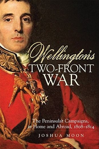 wellington`s two-front war,the peninsular campaigns, at home and abroad, 1808-1814