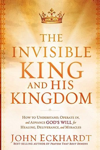 the invisible king and his kingdom,how to understand, operate in, and advance god`s will for healing, deliverance, and miracles