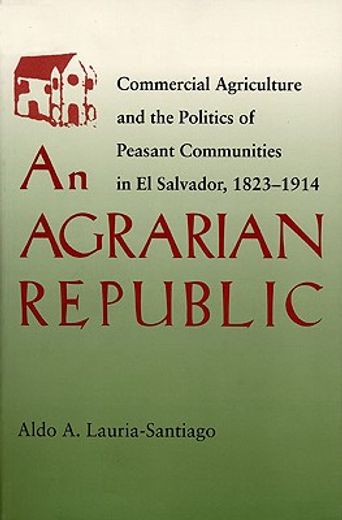an agrarian republic,commercial agriculture and the politics of peasant communities in el salvador, 1824-1914