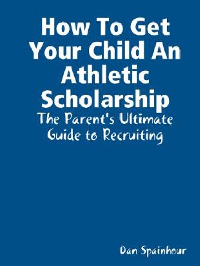 how to get your child an athletic scholarship,the parent´s ultimate guide to recruiting