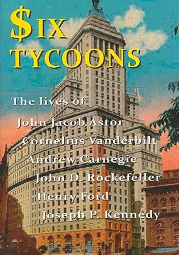 Six Tycoons: The Lives of John Jacob Astor, Cornelius Vanderbilt, Andrew Carnegie, John D. Rockefeller, Henry Ford and Joseph P. Ke