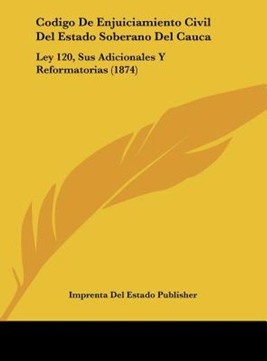 codigo de enjuiciamiento civil del estado soberano del cauca: ley 120, sus adicionales y reformatorias (1874)