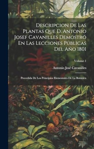 Descripcion de las Plantas que d. Antonio Josef Cavanilles Demostró en las Lecciones Públicas del año 1801: Precedida de los Principios Elementales de la Botánica; Volume 1