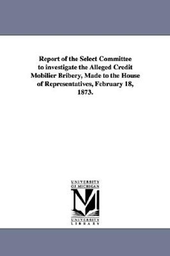 report of the select committee to investigate the alleged credit mobilier bribery, made to the house of representatives, february 18, 1873