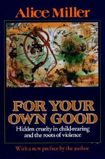 for your own good,hidden cruelty in child-rearing and the roots of violence