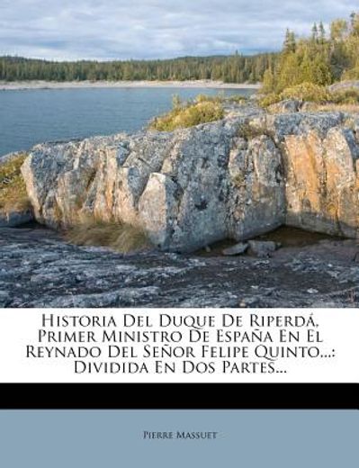 historia del duque de riperd , primer ministro de espa a en el reynado del se or felipe quinto...: dividida en dos partes...