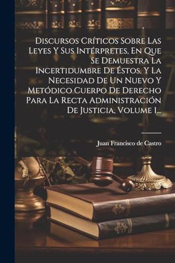 Discursos Críticos Sobre las Leyes y sus Intérpretes, en que se Demuestra la Incertidumbre de Éstos, y la Necesidad de un Nuevo y Metódico Cuerpo de.   De Justicia, Volume 1.